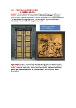 7.37.37.37.3.3.3.3.3 PRINCIPALES ESCULTORESPRINCIPALES ESCULTORESPRINCIPALES ESCULTORESPRINCIPALES ESCULTORES::::
QUATTROCENTO.
GHIBERTI. Ganador del concurso para realizar las puertas del baptisterio de Florencia.,
introduce elementos clásicos en el relieve como el efecto de profundidad, figuras que
aparecen en alto, medio y bajorrelieve; y la introducción de arquitecturas o paisajes. Ejemplo
Puerta del Paraíso del citado Baptisterio con 10 recuadros con temas del Antigua
Testamento, en cada uno de ellos recoge varias escenas:
DONATELLO. Es el gran renovador de la escultura. Su gran tema es el hombre, por ello
refleja los diferentes caracteres, desde la serenidad y equilibrio de sus primeras obras ( S.
Jorge y David ) a la expresividad, tensión de sus últimas obras ( Magdalena penitente) ,
ADEMÁS RECUPERA la importancia del movimiento sobre todo contenido ( David y
Gattamellata)
Creación, pero también
expulsión del paraíso
 