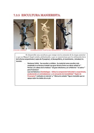7.37.37.37.3.5.5.5.5 ESCULTURA MANIERISTA.ESCULTURA MANIERISTA.ESCULTURA MANIERISTA.ESCULTURA MANIERISTA.
CELLINI. PERSEO. GIAMBOLOGNA RAPTO DE PROSERPINA Y MERCURIO
Se desarrolla una escultura que rompe con la armonía de la etapa anterior
y que ya Miguel Ángel estaba adelantando y que se caracterizan por la utilización de n
de la forma serpentinata ( rapto de Prosepina) ; el desequilibrio, el movimiento , introducir la
tensión:
- Destacan Cellini fue escultor y orfebre . Su material como escultor más
empleado es el bronce tratado con gran técnica Entre sus obras señala la “
Perseo y la cabeza de la medusa ” de gran efectismo y en orfebrería “ el salero “
para Francisco I
Juan de Bolonio o Giambologna Utiliza la composición helicoidal o serpentinata,
produciendo un contrabalanceo y /o sensación de inestablidad “ Rapto de
Proserpina” realizada en mármol y “ Mercurio volador” figura inestable que se
apoya sobre los dedos de un pie
 