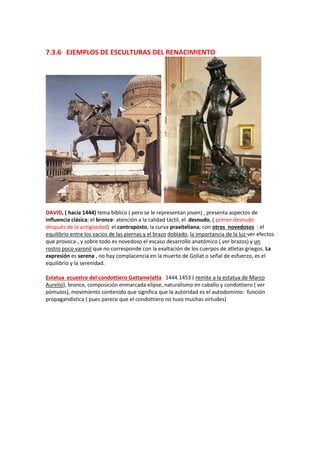 7.3.6 EJEMPLOS DE ESCULTURAS DEL RENACIMIENTO
DAVID, ( hacia 1444) tema bíblico ( pero se le representan joven) , presenta aspectos de
influencia clásica: el bronce- atención a la calidad táctil, el desnudo, ( primer desnudo
después de la antigüedad) el contraposto, la curva praxiteliana; con otros novedosos : el
equilibrio entre los vacios de las piernas y el brazo doblado, la importancia de la luz-ver efectos
que provoca-, y sobre todo es novedoso el escaso desarrollo anatómico ( ver brazos) y un
rostro poco varonil que no corresponde con la exaltación de los cuerpos de atletas griegos. La
expresión es serena , no hay complacencia en la muerte de Goliat o señal de esfuerzo, es el
equilibrio y la serenidad.
Estatua ecuestre del condottiero Gattamelatta 1444.1453 ( remite a la estatua de Marco
Aurelio), bronce, composición enmarcada elipse, naturalismo en caballo y condottiero ( ver
pómulos), movimiento contenido que significa que la autoridad es el autodominio: función
propagandística ( pues parece que el condottiero no tuvo muchas virtudes)
 