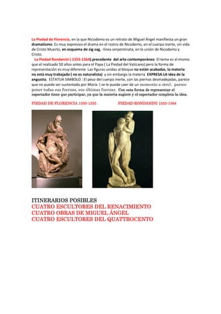 La Piedad de Florencia, en la que Nicodemo es un retrato de Miguel Ángel manifiesta un gran
dramatismo. Es muy expresivo el drama en el rostro de NIcodemo, en el cuerpo inerte, sin vida
de Cristo Muerto, en esquema de zig-zag, -línea serpentinata; en la unión de Nicodemo y
Cristo.
La Piedad Rondanini ( 1555-1564) precedente del arte contemporáneo. El tema es el mismo
que el realizado 50 años antes para el Papa ( La Piedad del Vaticano) pero la forma de
representación es muy diferente Las figuras unidas al bloque no están acabadas, la materia
no está muy trabajada ( no es naturalista) y sin embargo la materia EXPRESA LA idea de la
angustia, ESTATUA SIMBOLO : El peso del cuerpo inerte, con las piernas desmadejadas, parece
que no puede ser sustentado por María ( se le puede caer de un momento a otro), parece
poner todas sus fuerzas, sus últimas fuerzas. Con esta forma de representar elCon esta forma de representar elCon esta forma de representar elCon esta forma de representar el
espectador tiene que participar, ya que la materia sugiere y el espectadespectador tiene que participar, ya que la materia sugiere y el espectadespectador tiene que participar, ya que la materia sugiere y el espectadespectador tiene que participar, ya que la materia sugiere y el espectador completa la idea.or completa la idea.or completa la idea.or completa la idea.
PIEDAD DE FLORENCIAPIEDAD DE FLORENCIAPIEDAD DE FLORENCIAPIEDAD DE FLORENCIA 1550155015501550----1555155515551555 PIEDAD RONDANINIPIEDAD RONDANINIPIEDAD RONDANINIPIEDAD RONDANINI 1555155515551555----1564156415641564
ITINERARIOS POSIBLEITINERARIOS POSIBLEITINERARIOS POSIBLEITINERARIOS POSIBLESSSS
CUATRO ESCULTORES DELCUATRO ESCULTORES DELCUATRO ESCULTORES DELCUATRO ESCULTORES DEL RENACIMIENTORENACIMIENTORENACIMIENTORENACIMIENTO
CUATRO OBRAS DE MIGUEL ÁNGELCUATRO OBRAS DE MIGUEL ÁNGELCUATRO OBRAS DE MIGUEL ÁNGELCUATRO OBRAS DE MIGUEL ÁNGEL
CUATRO ESCULTORES DEL QUATTROCENTOCUATRO ESCULTORES DEL QUATTROCENTOCUATRO ESCULTORES DEL QUATTROCENTOCUATRO ESCULTORES DEL QUATTROCENTO
 