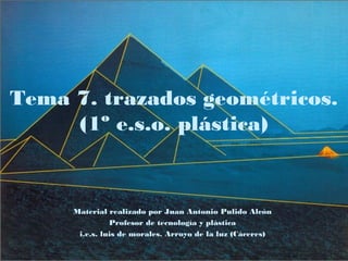 Tema 7. trazados geométricos.
(1º e.s.o. plástica)
Material realizado por Juan Antonio Pulido Alcón
Profesor de tecnología y plástica
i.e.s. luis de morales. Arroyo de la luz (Cáceres)
 