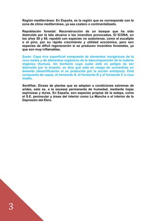 3
Región mediterránea: En España, es la región que se corresponde con la
zona de clima mediterráneo, ya sea costero o continentalizado.
Repoblación forestal: Reconstrucción de un bosque que ha sido
destruido por la tala abusiva o los incendios provocados. El ICONA, en
los años 50 y 60, repobló con especies no autóctonas, como el eucalipto
o el pino, por su rápido crecimiento y utilidad económica, pero son
especies de difícil regeneración si se producen incendios forestales, ya
que son muy inflamables.
Suelo: Capa viva superficial compuesto de elementos inorgánicos de la
roca madre y de elementos orgánicos de la descomposición de la materia
orgánica (humus). Un territorio cuyo suelo esté en peligro de ser
destruido por la erosión, se dice que está en riesgo de convertirse en
desierto (desertificación si es producida por la acción antrópica). Está
compuesta de capas, el horizonte A, el horizonte B y el horizonte C o roca
madre.
Xerófilas: Dícese de plantas que se adaptan a condiciones extremas de
aridez, esto es, a la escasez permanente de humedad, mediante hojas
espinosas y duras. En España, son especies propias de la estepa, como
el S.E. peninsular y áreas del interior como La Mancha o el interior de la
Depresión del Ebro.
 