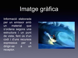 Imatge gràfica
Informació elaborada
per un emissor amb
un material que
s’ordena segons una
estructura i un punt
de vista, fent ús d’un
codi i d’uns recursos
expressius per a
dirigir-se a un
receptor.
 