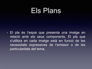 Els Plans
• El pla és l’espai que presenta una imatge en
relació amb els seus components. El pla que
s’utilitza en cada imatge està en funció de les
necessitats expressives de l’emissor o de les
particularitats del tema.
 