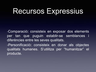 Recursos Expressius
-Comparació: consisteix en exposar dos elements
per tan que puguin establir-se semblances i
diferències entre les seves qualitats.
-Personificació: consisteix en donar als objectes
qualitats humanes. S’utilitza per “humanitzar” el
producte.
 