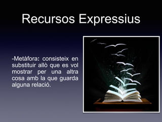 Recursos Expressius
-Metàfora: consisteix en
substituir allò que es vol
mostrar per una altra
cosa amb la que guarda
alguna relació.
 