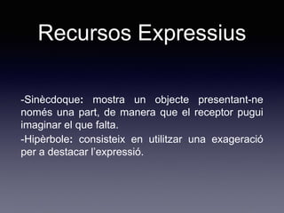 Recursos Expressius
-Sinècdoque: mostra un objecte presentant-ne
només una part, de manera que el receptor pugui
imaginar el que falta.
-Hipèrbole: consisteix en utilitzar una exageració
per a destacar l’expressió.
 