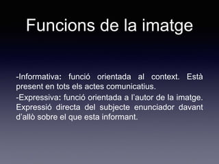 Funcions de la imatge
-Informativa: funció orientada al context. Està
present en tots els actes comunicatius.
-Expressiva: funció orientada a l’autor de la imatge.
Expressió directa del subjecte enunciador davant
d’allò sobre el que esta informant.
 