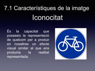 7.1 Característiques de la imatge
És la capacitat que
posseeix la representació
de quelcom per a produir
en nosaltres un efecte
visual similar al que ens
produiria la realitat
representada.
Iconocitat
 