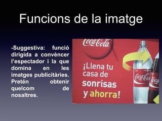 Funcions de la imatge
-Suggestiva: funció
dirigida a convèncer
l’espectador i la que
domina en les
imatges publicitàries.
Pretén obtenir
quelcom de
nosaltres.
 
