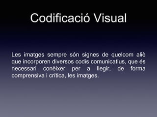 Codificació Visual
Les imatges sempre són signes de quelcom aliè
que incorporen diversos codis comunicatius, que és
necessari conèixer per a llegir, de forma
comprensiva i crítica, les imatges.
 