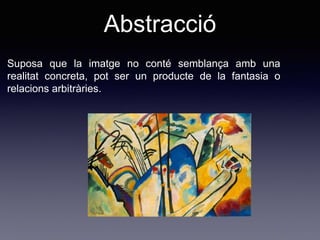 Suposa que la imatge no conté semblança amb una
realitat concreta, pot ser un producte de la fantasia o
relacions arbitràries.
Abstracció
 