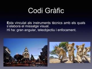 Codi Gràfic
Esta vinculat als instruments tècnics amb els quals
s’elabora el missatge visual.
Hi ha: gran angular, teleobjectiu i enfocament.
 