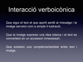 Interacció verboicònica
Que sigui el text el que aporti sentit al missatge i la
imatge serveixi com a simple il·lustració.
Que la imatge expressi una idea bàsica i el text es
converteixi en un accessori innecessari.
Que existeixi una complementarietat entre text i
imatge.
 