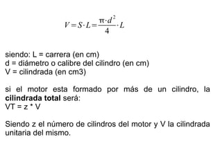 V =S⋅L=
⋅d
2
4
⋅L
siendo: L = carrera (en cm)
d = diámetro o calibre del cilindro (en cm)
V = cilindrada (en cm3)
si el motor esta formado por más de un cilindro, la
cilindrada total será:
VT = z * V
Siendo z el número de cilindros del motor y V la cilindrada
unitaria del mismo.
 