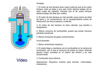 Video
Ventajas:
1. El motor de dos tiempos tiene mayor potencia que el de cuatro
tiempos: Esto se debe a que este motor efectúa trabajo útil en
cada vuelta del cigüeñal, mientras que el de cuatro tiempos
efectúa trabajo útil cada dos vueltas.
2. El motor de dos tiempos es más sencillo: pues carece de árbol
de levas y, en consecuencia, de la correspondiente correa de
distribución (se ahorra espacio y material)
3. El motor de dos tiempos no tiene válvulas: que tienden a
desgastarse.
4. Menos consumo de combustible, puesto que posee menores
pérdidas mecánicas
5. Menos emisiones de gases contaminantes
Inconvenientes:
1. Menor rendimiento mecánico
2. El aceite llega a mezclarse con el combustible en la cámara de
combustión, por lo que el consumo de aceite es mayor. Además
genera mayor suciedad en el interior del cilindro y es más
contaminante
3. Combustión poco efectiva.
Aplicaciones: Pequeños motores para lanchas, motocicletas,
motosierras...
 