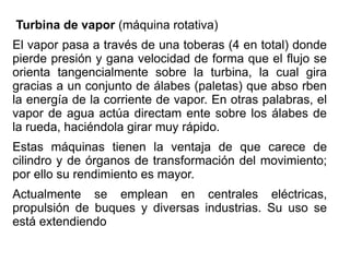Turbina de vapor (máquina rotativa)
El vapor pasa a través de una toberas (4 en total) donde
pierde presión y gana velocidad de forma que el flujo se
orienta tangencialmente sobre la turbina, la cual gira
gracias a un conjunto de álabes (paletas) que abso rben
la energía de la corriente de vapor. En otras palabras, el
vapor de agua actúa directam ente sobre los álabes de
la rueda, haciéndola girar muy rápido.
Estas máquinas tienen la ventaja de que carece de
cilindro y de órganos de transformación del movimiento;
por ello su rendimiento es mayor.
Actualmente se emplean en centrales eléctricas,
propulsión de buques y diversas industrias. Su uso se
está extendiendo
 