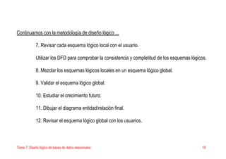 Tema 7. Diseño lógico de bases de datos relacionales 19
Continuamos con la metodología de diseño lógico ...
7. Revisar cada esquema lógico local con el usuario.
Utilizar los DFD para comprobar la consistencia y completitud de los esquemas lógicos.
8. Mezclar los esquemas lógicos locales en un esquema lógico global.
9. Validar el esquema lógico global.
10. Estudiar el crecimiento futuro.
11. Dibujar el diagrama entidad/relación final.
12. Revisar el esquema lógico global con los usuarios.
 