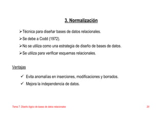 Tema 7. Diseño lógico de bases de datos relacionales 20
3. Normalización
Técnica para diseñar bases de datos relacionales.
Se debe a Codd (1972).
No se utiliza como una estrategia de diseño de bases de datos.
Se utiliza para verificar esquemas relacionales.
Ventajas
Evita anomalías en inserciones, modificaciones y borrados.
Mejora la independencia de datos.
 