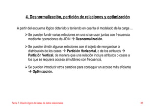 Tema 7. Diseño lógico de bases de datos relacionales 32
4. Desnormalización, partición de relaciones y optimización
A partir del esquema lógico obtenido y teniendo en cuenta el modelado de la carga ...
Se pueden fundir varias relaciones en una si se usan juntas con frecuencia
mediante operaciones de JOIN Desnormalización.
Se pueden dividir algunas relaciones con el objeto de reorganizar la
distribución de los casos Partición Horizontal, o de los atributos
Partición Vertical, de manera que una relación incluya atributos o casos a
los que se requiera acceso simultáneo con frecuencia.
Se pueden introducir otros cambios para conseguir un acceso más eficiente
Optimización.
 