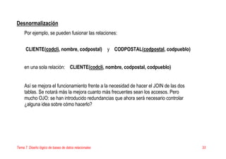 Tema 7. Diseño lógico de bases de datos relacionales 33
Desnormalización
Por ejemplo, se pueden fusionar las relaciones:
CLIENTE(codcli, nombre, codpostal) y CODPOSTAL(codpostal, codpueblo)
en una sola relación: CLIENTE(codcli, nombre, codpostal, codpueblo)
Así se mejora el funcionamiento frente a la necesidad de hacer el JOIN de las dos
tablas. Se notará más la mejora cuanto más frecuentes sean los accesos. Pero
mucho OJO: se han introducido redundancias que ahora será necesario controlar
¿alguna idea sobre cómo hacerlo?
 