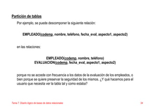 Tema 7. Diseño lógico de bases de datos relacionales 34
Partición de tablas
Por ejemplo, se puede descomponer la siguiente relación:
EMPLEADO(codemp, nombre, teléfono, fecha_eval, aspecto1, aspecto2)
en las relaciones:
EMPLEADO(codemp, nombre, teléfono)
EVALUACION(codemp, fecha_eval, aspecto1, aspecto2)
porque no se accede con frecuencia a los datos de la evaluación de los empleados, o
bien porque se quiere preservar la seguridad de los mismos. ¿Y qué hacemos para el
usuario que necesita ver la tabla tal y como estaba?
 