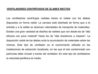 Los ventiladores centrífugos radiales tienen el rodete con los álabes
dispuestos en forma radial. La carcasa está diseñada de forma que a la
entrada y a la salida se alcancen velocidades de transporte de materiales.
Existen una gran variedad de diseños de rodetes que van desde los de "alta
eficacia con poco material" hasta los de "alta resistencia a impacto". La
disposición radial de los álabes evita la acumulación de materiales sobre las
mismas. Este tipo de ventilador es el comúnmente utilizado en las
instalaciones de extracción localizada, en las que el aire contaminado con
partículas debe circular a través del ventilador. En este tipo de ventiladores
la velocidad periférica es media.
VENTILADORES CENTRÍFUGOS DE ÁLABES RECTOS
 