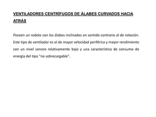 Poseen un rodete con los álabes inclinados en sentido contrario al de rotación.
Este tipo de ventilador es el de mayor velocidad periférica y mayor rendimiento
con un nivel sonoro relativamente bajo y una característica de consumo de
energía del tipo "no sobrecargable".
VENTILADORES CENTRÍFUGOS DE ÁLABES CURVADOS HACIA
ATRÁS
 