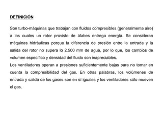 DEFINICIÓN
Son turbo-máquinas que trabajan con fluidos compresibles (generalmente aire)
a los cuales un rotor provisto de álabes entrega energía. Se consideran
máquinas hidráulicas porque la diferencia de presión entre la entrada y la
salida del rotor no supera lo 2.500 mm de agua, por lo que, los cambios de
volumen específico y densidad del fluido son inapreciables.
Los ventiladores operan a presiones suficientemente bajas para no tomar en
cuenta la compresibilidad del gas. En otras palabras, los volúmenes de
entrada y salida de los gases son en sí iguales y los ventiladores sólo mueven
el gas.
 