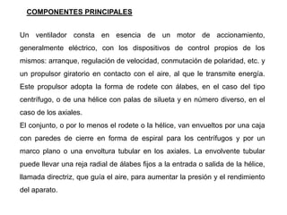 Un ventilador consta en esencia de un motor de accionamiento,
generalmente eléctrico, con los dispositivos de control propios de los
mismos: arranque, regulación de velocidad, conmutación de polaridad, etc. y
un propulsor giratorio en contacto con el aire, al que le transmite energía.
Este propulsor adopta la forma de rodete con álabes, en el caso del tipo
centrífugo, o de una hélice con palas de silueta y en número diverso, en el
caso de los axiales.
El conjunto, o por lo menos el rodete o la hélice, van envueltos por una caja
con paredes de cierre en forma de espiral para los centrífugos y por un
marco plano o una envoltura tubular en los axiales. La envolvente tubular
puede llevar una reja radial de álabes fijos a la entrada o salida de la hélice,
llamada directriz, que guía el aire, para aumentar la presión y el rendimiento
del aparato.
COMPONENTES PRINCIPALES
 