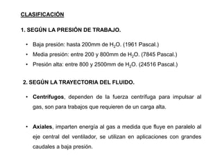 • Baja presión: hasta 200mm de H2O. (1961 Pascal.)
• Media presión: entre 200 y 800mm de H2O. (7845 Pascal.)
• Presión alta: entre 800 y 2500mm de H2O. (24516 Pascal.)
CLASIFICACIÓN
1. SEGÚN LA PRESIÓN DE TRABAJO.
• Centrífugos, dependen de la fuerza centrífuga para impulsar al
gas, son para trabajos que requieren de un carga alta.
• Axiales, imparten energía al gas a medida que fluye en paralelo al
eje central del ventilador, se utilizan en aplicaciones con grandes
caudales a baja presión.
2. SEGÚN LA TRAYECTORIA DEL FLUIDO.
 