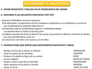 ACTIVIDADES: EL PALEOLÍTICO
5.- DEFINE PALEOLÍTICO Y REALIZA UN EJE CRONOLÓGICO DEL MISMO
6.- RESPONDE A LAS SIGUIENTES PREGUNTAS TIPO TEST:
- Durante el Paleolítico, los seres humanos:
a) Se dedicaban a la agricultura b) Eran cazadores-recolectores c) se dedicaban al comercio
- Las manifestaciones artísticas aparecen en:
a) Paleolítico Inferior b) Paleolítico Superior c) Paleolítico Medio
- La industria lítica se refiere a técnicas para:
a) elaborar prendas de vestir b) decorar las cuevas con pinturas c) fábricas utensilios de piedra
- Los seres del Paleolítico vivían en:
a) Cuevas b) al aire libre c) En cuevas y al aire libre
7.- AVERIGUA PARA QUÉ SERVÍA CADA INSTRUMENTO PALEOLÍTICO Y ÚNELO
- Romper los huesos y extraer el Tuétano PROPULSOR
- Coser las pieles de los animales CHOPPER
- Grabar en la piedra la figura de un animal BIFAZ
- Lanzar azagayas AGUJA DE HUESO
- Raspar y alisar la piel de los animales PERFORADOR
- Hacer agujares en las pieles y huesos RAEDERA
- Cortar la carne BURIL DE SILEX
 