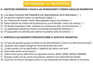 ACTIVIDADES: EL PALEOLÍTICO
8.- CONTESTAS VERDADERO O FALSO A LAS AFIRMACIONES Y CORRIGE AQUELLAS INCORRECTAS
A) Los seres humanos del Paleolítico son depredadores de la Naturaleza ( )
B) Las pinturas rupestres tenían un significado mágico ( )
C) Los "bastones de mando" suelen llevar grabados figuras de animales ( )
D) Solían enterrar los cráneos de los dinosaurios, era el llamado "culto a los cráneos“ ( )
E) Allí donde escaseaba el sílex, utilizaban la cuarcita para tallar sus instrumentos ( )
F) Las poblaciones paleolíticas tenían una elevada densidad de miembros ( )
G) El fuego podía ser utilizado para calentar las piedras antes de tallarlas ( )
9.- CONTESTA A LAS SIGUIENTES PREGUNTAS SOBRE EL ARTE EN EL PALEOLÍTICO
A) ¿En qué dos grandes grupos se divide el arte del Paleolítico? ¿Cuál es su diferencia principal?
B) ¿Cuándo y qué especie del género Homo desarrolla este arte?
C) ¿Cuáles pueden ser los significados u objetivos de realizar este arte?
D) ¿Qué solían pintar en las cuevas?
E) ¿Cómo crees que se obtendrían los siguientes colores: ROJO, VERDE, NEGRO, MARRÓN
F) Averigua cuáles son las cuevas con pinturas rupestres más importante de España.
G) ¿Qué eran las Venus? Averigua cuál es la más importante de Europa y dónde se encuentra.
 