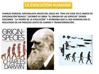 LA EVOLUCIÓN HUMANA
CHARLES DARWIN, NATURALISTA INGLÉS DEL SIGLO XIX. TRAS UN VIAJE EN EL BARCO DE
EXPLORACIÓN“BEAGLE”, ESCRIBIÓ SU OBRA “EL ORIGEN DE LAS ESPECIES” DONDE
DESCRIBÍA “LA TEORÍA DE LA EVOLUCIÓN” Y AFIRMABA QUE EL SER HUMANO ERA EL
RESULTADO DE UN PROCESO LENTO DE CAMBIO Y TRANSFORMACIÓN .
 