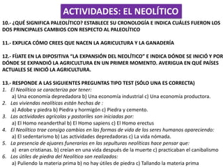 ACTIVIDADES: EL NEOLÍTICO
10.- ¿QUÉ SIGNIFICA PALEOLÍTICO? ESTABLECE SU CRONOLOGÍA E INDICA CUÁLES FUERON LOS
DOS PRINCIPALES CAMBIOS CON RESPECTO AL PALEOLÍTICO
11.- EXPLICA CÓMO CREES QUE NACEN LA AGRICULTURA Y LA GANADERÍA
12.- FÍJATE EN LA DIPOSITIVA “LA EXPANSIÓN DEL NEOLÍTICO” E INDICA DÓNDE SE INICIÓ Y POR
DÓNDE SE EXPANDIÓ LA AGRICULTURA EN UN PRIMER MOMENTO. AVERIGUA EN QUÉ PAÍSES
ACTUALES SE INICIÓ LA AGRICULTURA.
13.- RESPONDE A LAS SIGUIENTES PREGUNTAS TIPO TEST (SÓLO UNA ES CORRECTA)
1. El Neolítico se caracteriza por tener:
a) Una economía depredadora b) Una economía industrial c) Una economía productora.
2. Las viviendas neolíticas están hechas de :
a) Adobe y piedra b) Piedra y hormigón c) Piedra y cemento.
3. Las actividades agrícolas y pastoriles son iniciadas por:
a) El Homo neanderthal b) El Homo sapiens c) El Homo erectus
4. El Neolítico trae consigo cambios en las formas de vida de los seres humanos apareciendo:
a) El sedentarismo b) Las actividades depredadoras c) La vida nómada.
5. La presencia de ajuares funerarios en las sepulturas neolíticas hace pensar que:
a) eran cristianas. b) creían en una vida después de la muerte c) practicaban el canibalismo
6. Los útiles de piedra del Neolítico son realizados:
a) Puliendo la materia prima b) no hay útiles de piedra c) Tallando la materia prima
 