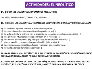 ACTIVIDADES: EL NEOLÍTICO
14.- DIBUJA LOS SIGUIENTES MONUMENTOS MEGALÍTICOS
DOLMEN/ ALINEAMIENTO/ CRÓMLECH/ MENHIR
15.- INDICA SI LAS SIGUIENTES AFIRMACIONES SON VERDERAS O FALSAS Y CORRIJE LAS FALSAS
a) La cerámica aparece durante el Paleolítico Superior ( )
b) La caza y la recolección son actividades productoras ( )
c) La vida sedentaria se inicia con la aparición de los primeros poblados neolíticos ( )
d) Los primeros rituales funerarios aparecen en el Neolítico ( )
e) Un menhir es una piedra erguida que sirve para marcar el territorio ( )
f) Con el Neolítico comienza la especialización del trabajo ( )
g) Los monumentos megalíticos fueron realizados por extraterrestres ( )
h) El tejido aparece durante el Neolítico ( )
16.- PARA REFERIRSE AL NEOLÍTICO SE SUELE UTILIZAR LA EXPRESIÓN “REVOLUCIÓN NEOLÍTICA”
EXPLICA CON TUS PALABRAS POR QUÉ FUE UNA REVOLUCIÓN.
17.- IMAGINA QUE HAS ENTRADO EN UNA MÁQUINA DEL TIEMPO Y TE HA LLEVADO HASTA EL
NEOLÍTICO, EXPLICA CÓMO SERÍA TÚ VIDA, LA DE TÚ FAMILIA Y AMIGOS EN ESA ÉPOCA.
 