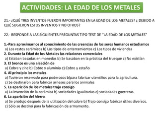 ACTIVIDADES: LA EDAD DE LOS METALES
21.- ¿QUÉ TRES INVENTOS FUERON IMPORTANTES EN LA EDAD DE LOS METALES? ¿ DEBIDO A
QUÉ SUGIERON ESTOS INVENTOS Y NO OTROS?
22.- RESPONDE A LAS SIGUIENTES PREGUNTAS TIPO TEST DE “LA EDAD DE LOS METALES”
1.-Para aproximarnos al conocimiento de las creencias de los seres humanos estudiamos
a) Los restos cerámicos b) Los tipos de enterramientos c) Los tipos de viviendas
2. Durante la Edad de los Metales las relaciones comerciales
a) Estaban basadas en monedas b) Se basaban en la práctica del trueque c) No existían
3. El bronce es una aleación de
a) Cobre y zinc b) Cobre y aluminio c) Cobre y estaño
4. Al principio los metales
a) Tuvieron reservado para poderosos b)para fabricar utensilios para la agricultura.
c) Se destinaron para fabricar arneses para los animales
5. La aparición de los metales trajo consigo
a) La invención de la cerámica b) sociedades igualitarias c) sociedades guerreras
6. La aparición del hierro
a) Se produjo después de la utilización del cobre b) Trajo consigo fabricar útiles diversos.
c) Sólo se destinó para la fabricación de armamento.
 