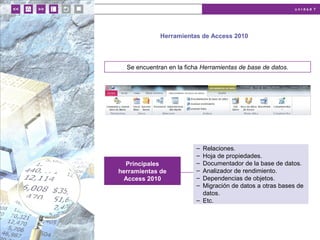 u n i d a d 7
Herramientas de Access 2010
Se encuentran en la ficha Herramientas de base de datos.
Principales
herramientas de
Access 2010
– Relaciones.
– Hoja de propiedades.
– Documentador de la base de datos.
– Analizador de rendimiento.
– Dependencias de objetos.
– Migración de datos a otras bases de
datos.
– Etc.
 