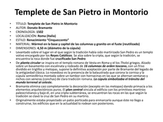 Templete de San Pietro in Montorio
• TÍTULO: Templete de San Pietro in Montorio
• AUTOR: Donato Bramante
• CRONOLOGÍA: 1502
• LOCALIZACIÓN: Roma (Italia)
• ESTILO: Renacimiento “Cinqueccento”
• MATERIAL: Mármol en la base y capitel de las columnas y granito en el fuste (reutilizado)
• DIMENSIONES: 4,50 m (diámetro de la cúpula)
• Levantado sobre el lugar en el que según la tradición había sido martirizado San Pedro es un templo
votivo encargado por los Reyes Católicos. Se alza sobre la cripta, que según la tradición, se
encuentra la roca donde fue crucificado San Pedro
• De planta circular se inspira en el templo romano de Vesta en Roma y el los Tholoi griegos. Alzado
sobre un basamento con escalinata y rodeado de 16 columnas de orden toscano, con un friso
dividido en triglifos y metopas, supone la definitiva aceptación por parte de Bramante del legado de
la antigüedad clásica. Lo novedoso es la presencia de la balaustrada que corona la cornisa y la
cúpula semiesférica montada sobre un tambor con hornacinas en las que se alternan ventanas y
nichos con veneras (conchas) de clara tradición romana. La cúpula simbolizaba el tránsito del
mundo terrenal al celeste.
• Bramante elimina casi completamente la decoración (excepto en las metopas) dando primacía a los
elementos arquitectónicos puros. El plan central vincula al edificio con los primitivos martirios
paleocristianos y bajo él, en una cripta subterránea, se encuentran las rocas en las que según la
tradición se clavó la cruz de San Pedro en su martirio.
• Originalmente estaba proyectado un patio porticado para enmarcarlo aunque éste no llego a
construirse, los edificios que en la actualidad lo rodean son posteriores.
 