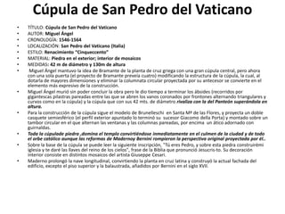 Cúpula de San Pedro del Vaticano
• TÍTULO: Cúpula de San Pedro del Vaticano
• AUTOR: Miguel Ángel
• CRONOLOGÍA: 1546-1564
• LOCALIZACIÓN: San Pedro del Vaticano (Italia)
• ESTILO: Renacimiento “Cinqueccento”
• MATERIAL: Piedra en el exterior; interior de mosaicos
• MEDIDAS: 42 m de diámetro y 130m de altura
• Miguel Ángel mantuvo la idea de Bramante de la planta de cruz griega con una gran cúpula central, pero ahora
con una sola puerta (el proyecto de Bramante preveía cuatro) modificando la estructura de la cúpula, la cual, al
dotarla de mayores dimensiones y eliminar la columnata circular proyectada por su antecesor se convierte en el
elemento más expresivo de la construcción.
• Miguel Ángel murió sin poder concluir la obra pero le dio tiempo a terminar los ábsides (recorridos por
gigantescas pilastras pareadas entre las que se abren los vanos coronados por frontones alternando triangulares y
curvos como en la cúpula) y la cúpula que con sus 42 mts. de diámetro rivaliza con la del Panteón superándola en
altura.
• Para la construcción de la cúpula sigue el modelo de Brunelleschi en Santa Mª de las Flores, y proyecta un doble
casquete semiesférico (el perfil exterior apuntado lo terminó su sucesor Giacomo della Porta) y montado sobre un
tambor circular en el que alternan las ventanas y las columnas pareadas, por encima un ático adornado con
guirnaldas.
• Toda la cúpulade piedra ,domina el templo convirtiéndose inmediatamente en el culmen de la ciudad y de todo
el orbe católico aunque las reformas de Madernoy Bernini rompieron la perspectiva original proyectada por él..
• Sobre la base de la cúpula se puede leer la siguiente inscripción, "Tú eres Pedro, y sobre esta piedra construirémi
iglesia y te daré las llaves del reino de los cielos", frase de la Biblia que pronunció Jesucris-to. Su decoración
interior consiste en distintos mosaicos del artista Giuseppe Cesari.
• Maderno prolongó la nave longitudinal, convirtiendo la planta en cruz latina y construyó la actual fachada del
edificio, excepto el piso superior y la balaustrada, añadidos por Bernini en el siglo XVII.
 