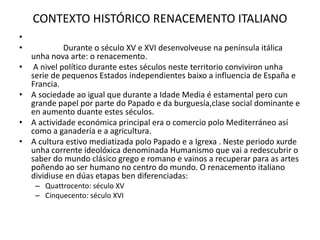CONTEXTO HISTÓRICO RENACEMENTO ITALIANO
•
• Durante o século XV e XVI desenvolveuse na península itálica
unha nova arte: o renacemento.
• A nivel político durante estes séculos neste territorio conviviron unha
serie de pequenos Estados independientes baixo a influencia de España e
Francia.
• A sociedade ao igual que durante a Idade Media é estamental pero cun
grande papel por parte do Papado e da burguesía,clase social dominante e
en aumento duante estes séculos.
• A actividade económica principal era o comercio polo Mediterráneo así
como a ganadería e a agricultura.
• A cultura estivo mediatizada polo Papado e a Igrexa . Neste periodo xurde
unha corrente ideolóxica denominada Humanismo que vai a redescubrir o
saber do mundo clásico grego e romano e vainos a recuperar para as artes
poñendo ao ser humano no centro do mundo. O renacemento italiano
dividiuse en dúas etapas ben diferenciadas:
– Quattrocento: século XV
– Cinquecento: século XVI
 