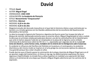 David
• TÍTULO: David
• AUTOR: Miguel Ángel
• CRONOLOGÍA: 1502-1504
• LOCALIZACIÓN: La Academia de Florencia
• ESTILO: Renacimiento “Cinqueccento”
• MATERIAL: Mármol
• MEDIDAS: 4,10 m de alto
• MEDIDAS: 4,10 m de alto
• Magistral estudio del desnudo masculino en el que late la herencia clásica y que contrasta por su
tensión y su mirada agresiva con los Davides adolescentes de los escultores del Quatroccento
(Donatello y Verrochio).
• La obra la encargó la Signoria de Florencia a Agostino da Duccio quien fue incapaz de tallar el
bloque de mármol, demasiado estrecho para su enorme altura. Miguel Ángelaceptó el reto y realizó
la obra que en principio estaba pensada para decorar uno de los contrafuertes de la Catedral pero
que ante el clamor popular hubo de ser emplazada en la plaza de la Signoria como símbolo
victorioso de la democracia sobre los M é d i c i s , expulsados por segunda vez de la ciudad (el
tema de David es, como hemos visto, metáfora de la victoria de la inteligencia sobre la fuerza).
• Es evidente la influencia del Doríforo de Policleto en la postura, el contraposto y la anatomía
diartrósica y del mismo modo se inspiran en el arte griego las correcciones ópticas (la cabeza es
muy grande porque iba a estar situado en alto).
• Puede decirse que el David supone la culminación de la etapa clasicista de Miguel Ángel pero en él
ya apuntan rasgos del manierismo: el ritmo en zig-zag, las deformaciones expresivas (la mano
vigorosa e hipertrofiada), la mirada fiera y altiva suponen en realidad una superación del ideal
clásico y el comienzo de una etapa que llevará a Miguel Ángela adentrarse por los caminos de la
expresión.
 