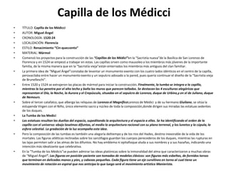 Capilla de los Médicci
• TÍTULO: Capilla de los Médicci
• AUTOR: Miguel Ángel
• CRONOLOGÍA: 1520-24
• LOCALIZACIÓN: Florencia
• ESTILO: Renacimiento “Cin-queccento”
• MATERIAL: Mármol
• Comenzó los proyectos para la construcción de las “Capillas de los Médici”en la “Sacristía nueva”de la Basílica de San Lorenzo de
Florencia y en 1524 se empezó a trabajar en estas. Las capillas sirven como mausoleo a los miembros más jóvenes de la importante
familia, de la misma manera que en la “Sacristía vieja”están enterrados los miembros más antiguos del clan familiar.
• La primera idea de “Miguel Ángel”constaba de levantar un monumento exento con los cuatro lados idénticos en el centro de la capilla,
perovacilaba entre hacer un monumento exento y un sepulcro adosado a la pared, pues quería continuar el diseño de la “Sacristía vieja
de Brunelleschi”.
• Entre 1520 y 1524 se extrajeron las placas de mármol para iniciar la construcción. Finalmente, la tumba se integra a la capilla,
mientras la luz penetra por el alto techo y baña los muros que parecen tallados. Se destacan las 4 esculturas alegóricas que
representan el Día, la Noche, la Aurora y el Crepúsculo, situadas en el sepulcro de Lorenzo, duque de Urbino,y en el de Juliano, duque
de Nemours.
• Sobre el tercer catafalco, que alberga las reliquias de Lorenzo el MagníficoLorenzo de Médici y de su hermano Giuliano, se sitúa la
estupenda Virgen con el Niño, único elemento sacro y núcleo de toda la composición,donde dirigen sus miradas las estatuas sedentes
de los duques.
• La Tumba de los Medici
• Las estatuas resultan las dueñas del espacio, supeditando la arquitectura y el espacio a ellas. Se ha identificando el orden de la
capilla con el universo: abajo lasalmas difuntas, al medio la arquitectura racional con su plano terrenal, y los lunetos y la cúpula, la
esfera celestial. La gradación de la luz acompaña esta idea.
• Pero la composición de las tumbas es también una alegoría deltiempo y de los ríos del Hades, destino inexorable de la vida de los
mortales. Las figuras atléticas reclinadas sobre los sarcófagos guardan los cuerpos perecederos de los duques, mientras las rupturas en
las lajas permiten salir a las almas de los difuntos. No hay emblema ni epitafioque aluda a sus nombres y a sus hazañas, indicando una
intención más idealizante que celebrativa.
• En la “Tumba de los Médicis”se pueden admirar las ideas platónicas sobre la inmoralidad del alma que caracterizaron a muchas obras
de “Miguel Ángel”. Las figuras en posición yaciente son tomadas de modelos clásicos: son figuras más esbeltas, de fornidos torsos
que terminan en delicadas manos y pies, y cabezas pequeñas. Cada figura tiene un eje curvilíneo en torno al cual tiene un
movimiento de rotación en espiral que nos anticipa lo que luego será el movimiento artístico Manierista.
 