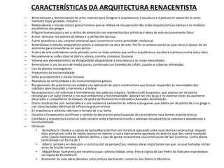 CARACTERÍSTICAS DA ARQUITECTURA RENACENTISTA
– Xeneralizouse a denominación de artes maiores para designar á arquitectura, á escultura e á pintura en oposición ás artes
menores (tapiz,gravado, mosaico..)
– Redescúbrese o mundo clásico grecorromano que se reflexa na recuperación das ordes arquitectónicas clásicas e os modelos
escultóricos dos gregos
– A figura humana pasa a ser o centro de antención nas representacións artísticas e deixa de selo exclusivamante Deus
– A arte céntrase nos valores da beleza e a perfección técnica
– A arte abandona o seu carácter artesanal para converterse nunha actividade intelectual
– Xeneralízase o estudio preparatorio previo á realización da obra de arte. Por fin os artistas asinan as súas obras e deixan de ser
anónimos para converterse en case xenios
– A obra de arte enténdense neste periodo como un todo unitario que unifica arquitectura, escultura e pintura nunha única obra.
– Recupéranse as ordes clásicas (dórica,xónica, corintia, composa, toscana)
– Vólvese aos abovedamentos da Antigüedade adaptándose á nova época e ás novas necesidades
– Xeneralízase o uso do arco de medio punto, combinado con bóvedas de cañón, cúpulas e cubertas alinteladas.
– Uso de plantas rectangulares
– Predominio da horizontalidade
– Volta ás proporcións a escala humana
– Abandono da verticalidade e do monumentalismo góticos
– Recuperación do urbanismo nas cidades coa aplicación de plans constructivos que buscan responder ás necesidades dos
cidadáns pero buscando a harmonía e a beleza
– Na arquitectura civil sobresae a remodelación dos palacios urbanos, residencia de burgueses, que adoitan ser de planta
rectangular cun patio interior e nos que predomina a horizontalidade. Adoitan ter tres pisos e no exterior están escasamente
decorados e compóñense de bloques de pedra perfectamente ordenados chamados almofadado.
– Outra construcción civil destacable é a vila residencia campestre de nobres e burgueses que adoita ser de planta de cruz grega e
con catro fachadas idénticas de influencia grecorromana
– En arquitectura relixiosa sobresae o templo de cruz latina
– Durante o Cinquecento sacrifícase o sentido da decoración pola búsqueda do racionalismo nasa formas arquitectónicas
– Concíbese a arquitectura como un todo unitario onde a harmonía triunfa e ademais introdúcense os volumes e abandónase a
horizontalidade
– Destacan :
• Brunelleschi : Realiza a cúpula de Santa Maria del Fiori en Florencia aplicando unha nova técnica constructiva: dispuxo
dúas estructuras unha de media laranxa no interior e outra lixeiramente apuntada no exterior que deu como resultado
unha cúpula maxestuosa. Ademais definiu o tipo de igrexa renacentista coa construcción de San Lourenzo cunha planta
centralizada con forma de T.
• Alberti: primeiro en descubrir a construcción da perspectiva; realizou obras importantes nas que as súas fachadas imitan
arcos de triunfo romanos
• Miguel Anxo: humanista por excelencia que cultivou tódalas artes. Fixo a cúpula de San Pedro do Vaticano inspirándose
na cúpula de Brunelleschi
• Bramante: As súas obras denotan unha profusa decoración: construíu San Pietro in Montorio
 