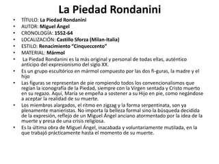 La Piedad Rondanini
• TÍTULO: La Piedad Rondanini
• AUTOR: Miguel Ángel
• CRONOLOGÍA: 1552-64
• LOCALIZACIÓN: Castillo Sforza (Milan-Italia)
• ESTILO: Renacimiento “Cinqueccento”
• MATERIAL: Mármol
• La Piedad Rondanini es la más original y personal de todas ellas, auténtico
anticipo del expresionismo del siglo XX.
• Es un grupo escultórico en mármol compuesto por las dos fi-guras, la madre y el
hijo
• Las figuras se representan de pie rompiendo todos los convencionalismos que
regían la iconografía de la Piedad, siempre con la Virgen sentada y Cristo muerto
en su regazo. Aquí, María se empeña a sostener a su Hijo en pie, como negándose
a aceptar la realidad de su muerte.
• Los miembros alargados, el ritmo en zigzag y la forma serpentinata, son ya
plenamente manieristas. No importa la belleza formal sino la búsqueda decidida
de la expresión, reflejo de un Miguel Ángel anciano atormentado por la idea de la
muerte y presa de una crisis religiosa.
• Es la última obra de Miguel Ángel, inacabada y voluntariamente mutilada, en la
que trabajó prácticamente hasta el momento de su muerte.
 