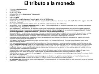 El tributo a la moneda
• TÍTULO: El tributo a la moneda
• AUTOR: Masaccio
• CRONOLOGÍA: 1427
• LOCALIZACIÓN: ESTILO: Renacimiento “Cuatroccento”
• MATERIAL: Fresco
• SOPORTE: Muro
• LOCALIZACIÓN: la capilla Brancacci, Florencia, Iglesia de Sta. Mª del Carmine,
• El tributo de la moneda pertenece a un ciclo de frescos sobre la vida de San Pedroque decora los muros de la capilla Bancacci en la iglesia de Sta Mª
del Carmine (Florencia)
• En el conjunto participaron varios pintores pero 6 de los frescos que la decoran son obra de Masaccio.
• Se representa en ella un episodio evangélico (Mateo 17, 24-27). Cristo acompañado de sus discípulos es abordado por un publicano (cobrador de
tributos) que le exige el pago de los impuestos.
• Jesús envía a Pedro a la orilla del mar de Tiberíades donde recoge milagrosamente una moneda del vientre de un pez y la entrega al recaudador.
• Masaccio representa los tres momentos sucesivos de la acción rompiendo el desarrollo lógico de los acontecimientos y sacrificando la claridad
narrativa (que obligaría a una lectura de izquierda a derecha) en aras del equilibrio compositivo.
• La escena de Cristo y los apóstoles se representa en el centro, reservando a Jesús el lugar privilegiado de la composición (perspectiva jerárquica) y
situando los episodios de la recogida de la moneda y del pago del tributo a ambos lados del grupo central, mucho más pesado, con lo que la
composición resulta perfectamente equilibrada, lo que no sucedería si se mantuviese el orden lógico de la narración.
• Es probable que, más allá del relato evangélico, la escena se haya escogido para recordar a los florentinos la obligación de pagar la contribución
urbana (el catastro), instituido precisamente en
• 1427, y que el episodio del pez pueda interpretarse como una alusión a los intereses marítimos de Florencia, conducidos por el propio Felice
Brancacci conocido armador.
• En el aspecto estilístico, son evidentes las influencias de Giotto en el sentido escultórico y fuertemente volumétrico que da a las figuras en las que
utiliza la técnica del claroscuro, y en el uso del paisaje, todavía "mineralizado" pero avanzando en el logro de una unión orgánica entre figura fondo,
las figuras están en sus obras "en" el paisaje y no "delante de" él como sucedía en la obra de Giotto. Supera a este en la utilización de la luz como
creadora de volumen y corporeidad. Utiliza también las arquitecturas como elemento perspectivo y el recurso de las figuras de espaldas en primer
plano (recaudador) que sugieren la profundidad.
• Masaccio fue el primero en conseguir una correcta representación del espacio, según las leyes de la perspectiva lineal. El punto de fuga en esta
composición está en la cabeza de Cristo, por lo que las líneas de fuga contribuyen a destacar su importancia al apuntar hacia él.
• Todas las figuras mantiene una posición de contrapposto y se relacionan entre si con absoluta naturalidad por gestos y miradas, formando un círculo
en el centro de la composición.
• Los rostros no están todavía individualizados repitiéndose algunos de ellos entre los apóstoles, como es lógico en un fresco hecho con bocetos.
• Es una composición cerrada por medio de San Pedro y el mar por un lado y por el otro el recaudador y el edificio.
• Los colores son vivos, utilizando los cálidos rojos, naranjas etc. En contraposición de los fríos azules, verdes etc., que junto con la luz dan un equilibrio
compositivo a la representación
 