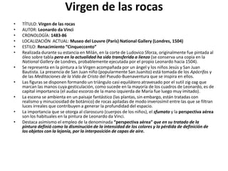 Virgen de las rocas
• TÍTULO: Virgen de las rocas
• AUTOR: Leonardo da Vinci
• CRONOLOGÍA: 1483-86
• LOCALIZACIÓN ACTUAL: Museo del Louvre (París) National Gallery (Londres, 1504)
• ESTILO: Renacimiento “Cinqueccento”
• Realizada durante su estancia en Milán, en la corte de Ludovico Sforza, originalmente fue pintada al
óleo sobre tabla pero en la actualidad ha sido transferida a lienzo (se conserva una copia en la
National Gallery de Londres, probablemente ejecutada por el propio Leonardo hacia 1504).
• Se representa en la pintura a la Virgen acompañada por un ángel y los niños Jesús y San Juan
Bautista. La presencia de San Juan niño (popularmente San Juanito) está tomada de los Apócrifos y
de las Meditaciones de la Vida de Cristo del Pseudo-Buenaventura que se inspira en ellos.
• Las figuras se disponen formando un triángulo casi equilátero atravesado por el sutil zig-zag que
marcan las manos cuya gesticulación, como sucede en la mayoría de los cuadros de Leonardo, es de
capital importancia (el audaz escorzo de la mano izquierda de María fue luego muy imitado).
• La escena se ambienta en un paisaje fantástico (las plantas, sin embargo, están tratadas con
realismo y minuciosidad de botánico) de rocas apiladas de modo inverosímil entre las que se filtran
luces irreales que contribuyen a generar la profundidad del espacio.
• La importancia que se otorga al claroscuro (cuerpos de los niños), el sfumato y la perspectiva aérea
son los habituales en la pintura de Leonardo da Vinci.
• Destaca asimismo el empleo de la denominada “perspectiva aérea” que en su tratado de la
pintura definió como la disminución de la intensidad de los colores y la pérdida de definición de
los objetos con la lejanía, por la interposición de capas de aire.
 