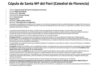 Cúpula de Santa Mª del Fiori (Catedral de Florencia)
• TÍTULO: Cúpula de Santa Mª del Fiori (Catedral de Florencia)
• AUTOR: Filippo Brunelleschi
• CRONOLOGÍA: 1418-1446
• LOCALIZACIÓN: Florencia (Italia)
• ESTILO: Renacimiento
• “Quattrocento”
• MATERIAL: Ladillo, piedra, mármol
• MEDIDAS: 114m (alto) /41,7 m (diámetro)
• Esta cúpula concebida para convertirse en la mayor y la más alta de las iglesias de Italia, cambió totalmente la imagen de Florencia y le
confirió la grandiosidad que la ciudad reclamaba. Florencia considerada durante años como la “nueva Roma” artística, vivía su máximo
esplendor económico y artístico
• La catedral de Santa María de las Flores, iniciada a fines del siglo XIII por Arnolfo di Cambio, se encontraba, tras sucesivas
intervenciones de arquitectos como Giotto (campanario) y Andrea Pisano, todavía a medio construir, cuando Brunelleschi recibió el
encargo de realizar la enorme cúpula montada sobre un tambor octogonal de tipo gótico que ya estaba construido.
• Llevó a cabo el proyecto tal y como lo había presentado en el concurso que ganó:
• El aspecto exterior es muy poco clásico (excepto la cenefa de guirnaldas y arcos que separan el tambor de la cúpula) porque
Brunelleschi se vio condicionado por la necesidad de mantener la armonía con la decoración de cosmati (taracea de mármoles) que
tenía el edificio, hay sin embargo un colosalismo en las dimensiones, un evidente intento de emular al Panteón de Roma y un nuevo uso
del espacio que son ya claramente renacentistas.
• Lo más original es la solución técnica que emplea Brunelleschi: la bóveda fue construida sin cimbras, como la del Panteón, cerrándola a
medida que se ascendía.
• El material utilizado es el ladrillo y son en realidad dos cúpulas -una dentro de otra- que se contrarrestan mutuamente. Ocho espigones
de ladrillo en "espina de pez" forman el armazón interno que se va trabando horizontalmente según se asciende. El resultado es una
cúpula liviana pero con la rigidez de un cuerpo macizo.
• Sobre ella se coloca una linterna que da luz al interior sin deja el cielo abierto como sucede en el Panteón romano. Remata todo con
una gran bola de bronce cuya colocación supuso un notable problema técnico resuelto por medio de un original andamio
• El arquitecto florentino partió de la necesidad de una estructura de ocho nervios, que discurren por el exterior y sirven de apoyo para el
resto de los elementos decorativos, como los relieves con motivos arquitectónicos, los ocho ojos de buey y la elegante linterna que
culmina el conjunto.
• Por primera vez en la historia una cúpula ofrecía el mismo aspecto estructural en el interior que en el exterior.
• El éxito de la cúpula fue tan grande que este elemento se convirtió en el distintivo de las iglesias renacentistas. Miguel Ángel, al
proyectar la de San Pedro del Vaticano afirmó que “quería hacer su hermana mayor pero no más bella”.
• Durante casi cinco siglos los arquitectos, tanto de Europa como de América, reprodujeron las soluciones propuestas por Brunelleschi y
su concepción espacial de las iglesias.
 