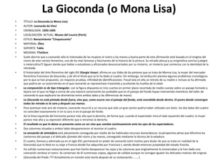 La Gioconda (o Mona Lisa)
• TÍTULO: La Gioconda (o Mona Lisa)
• AUTOR: Leonardo da Vinci
• CRONOLOGÍA: 1503-1505
• LOCALIZACIÓN ACTUAL: Museo del Louvre (París)
• ESTILO: Renacimiento “Cinqueccento”
• MATERIAL: Óleo
• SOPORTE: Tabla
• MEDIDAS: 77x53cm
• Suele decirse que a Leonardo sólo le interesaba de las mujeres el rostro y las manos y buena parte de esta afirmación está basada en el enigma del
rostro de este retrato femenino, uno de los más famosos y fascinantes de la historia de la pintura. Su mirada ubicua y su enigmática sonrisa (¿alegre
o melancólica?) Siguen dando que hablar a estudiosos y aficionados desconcertados por su misterio, un misterio que comienza con la identidad de la
retratada.
• El historiador del Arte florentino del siglo XVI Giorgio Vasari, afirma en sus Vidas de los pintores que se trata de Monna Lisa, la mujer del mercader
florentino Francesco de Giocondo, y de ahí el título que se le ha dado al cuadro. Sin embargo, tal atribución plantea algunos problemas cronológicos
por lo que se han propuesto, sin mayores pruebas, infinidad de identificaciones. Freud veía en ella un retrato de su madre e incluso se ha afirmado
que podría ser un autorretrato en el que Leonardo se representase travestido y ocultando las huellas de la edad.
• La composición es de tipo triangular, con la figura dispuesta en tres cuartos en primer plano recortada de medio cuerpo sobre un paisaje húmedo y
lejano con el que no llega a unirse de una manera convincente (es probable que en el paisaje del fondo hayan intervenido miembros del taller de
Leonardo lo que explicaría las disimetrías entre ambos lados y las diferencias de mano).
• La Gioconda no está pintada desde fuera, sino que, como ocurre con el paisaje del fondo, está concebida desde dentro. El punto donde convergen
todas las mirada es la cara y después sus manos.
• Para acentuar este aire de misterio, Leonardo recurrió a un recurso que sólo un gran pintor podría haber utilizado con éxito: los dos lados del cuadro
no coinciden exactamente ni en la cara ni en el paisaje de fondo.
• Así la línea izquierda del horizonte parece más alta que la derecha, de forma que, cuando el espectador mira el lado izquierdo del cuadro, la mujer
parece más alta y su expresión diferente que si miramos la derecha.
• El resultado es que la dama se presenta como un ser vivo que cambia continuamente ante los ojos de los espectadores.
• Dos columnas situadas a ambos lados desaparecieron al recortar el cuadro.
• La sensación de atmósfera está plenamente conseguida por medio de los habituales recursos leonardescos: la perspectiva aérea que difumina los
contornos del paisaje y el delicado sfumato del rostro y las manos, conseguido mediante la técnica de la veladura.
• El cuadro, famoso y admirado ya en el siglo XVI, permaneció en poder de Leonardo (otro motivo para dudar de que se trate en realidad de la
Gioconda) que lo llevó en su viaje a Francia donde fue adquirido por Francisco I, siendo desde entonces propiedad del estado francés.
• Ha sufrido numerosas restauraciones que han hecho desaparecer las cejas y las columnas que originalmente lo enmarcaban y le han dado una
coloración verdosa al rostro. Se conservan de él numerosas copias, algunas de calidad aunque no consigan igualar los delicados matices del original.
• (Gioconda del Prado ??? Actualmente en revisión esta teoría después de su restauración………).
 