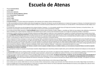 Escuela de Atenas• TÍTULO: Escuela de Atenas
• AUTOR: Rafael
• CRONOLOGÍA: 1510-1511
• LOCALIZACIÓN: Sala de la Signatura, Vaticano
• ESTILO: Renacimiento “Cinqueccento”
• TÉCNICA: Freco
• SOPORTE: Muro
• MEDIDAS: 7,72 m de base
• La Escuela de Atenas, es una obra maestra de la perspectiva y de la expresión de los ideales artísticos del Renacimiento.
• En 1508, recomendado por Bramante, Rafael acude a Roma encargado por el Papa Julio II de decorar una serie de habitaciones en el palacio de los papas en el Vaticano. En la llamada Estancia de la
Signatura (denominada así porque en ella los papas firmaban las bulas y los decretos de gracia), Rafael pinta una serie de escenas con una idea directriz: el hermanamiento del saber antiguo con la
doctrina cristiana.
• En la bóveda del recinto pinta una serie de alegorías de las virtudes (Fortaleza, Templanza...) y, en las paredes, grandes frescos (El triunfo de la Eucaristía, El parnaso, La Escuela de Atenas...) de
dimensiones monumentales (7,70 mts de base), que se acomodan a la forma de los lunetos que delimitan la bóveda.
• En la Escuela de Atenas Rafael representa un elenco de filósofos griegos de diversas épocas (Heráclito, Euclides, Pitágoras...) presididos por Platón (la mano alzada al cielo señalando al mundo de las
Ideas) y Aristóteles (con un gesto empirista, la palma de la mano abierta hacia el suelo). La escena está construida de acuerdo con las reglas de la perspectiva científica o matemática.
• Se escenifica la verdad razonada en la escuela de filósofos atenienses que Rafael imaginó en medio de un marco arquitectónico inspirado en el proyecto de Bramante para la basílica de San Pedro,
con una profundidad y perspectivas asombrosas, que logra pintando arcos sostenidos sobre columnas (por aquello de que la verdad necesita apoyo), dando lugar en medio a un gran pasillo-galería
por donde Platón (el famoso filósofo) pasea (con el rostro de Leonardo da Vinci; conocido de Rafael cuando vivió en Florencia) junto a Aristóteles (famoso filósofo también) con su libro de Ética bajo
el brazo. El artista plasma los rasgos de los pintores-escultores de su tiempo personificando a los grandes filósofos.
• Toda la composición del fresco converge en el centro por donde pasean Platón y Aristóteles discutiendo acerca de filosofía. Hasta los peldaños y la arquitectura de los arcos del pasillo hacen que la
mirada y la atención se centren plenamente en las figuras de ambos filósofos. Rafael llenó el cuadro de los famosos filósofos griegos (y algunos no griegos) de todas las épocas, entre ellos: Heráclito
sentado solo en el suelo en primera plana del cuadro, con el codo apoyado en un bloque de mármol escribiendo (con los rasgos faciales de Miguel Ángel), Diógenes (calvo y con túnica azul claro) a la
derecha de Heráclito leyendo un papel, y totalmente a la derecha, siempre en primera plana también, está Euclides (con la cara de Bramante) trazando con un compás una figura geométrica ante la
atenta mirada de sus discípulos, Jenofonte, Esquines (o Alcibíades), Zenón, Epicuro, Zaratustra, Ptolomeo... y hasta pintó un autorretrato de relleno en el cuadro.
• En los frescos de la Estancia de la Signatura del Vaticano es donde el arte de componer de Rafael alcanza su verdadera madurez y en esta estancia La Escuela de Atenas es uno de los conjuntos
más grandiosos de la pintura renacentista.
• Para la perspectiva se inspira en Leonardo y los personajes recuerdan a Miguel Ángel que en estas fechas pintaba la Capilla Sixtina, pero la admirable composición de las figuras es el arte propio de
Rafael.
• Un punto de fuga situado entre las cabezas de Platón y Aristóteles sirve de vértice del "cono de visión" que organiza las líneas ortogonales. El interior arquitectónico, grandioso y monumental como
las arquitecturas de Bramante, está magníficamente construido aunque sorprende la utilización de arcos y bóvedas de casetones a la romana en una escena de ambiente griego.
• El estilo de las figuras muestra el cambio que la influencia de Miguel Ángel produjo en la obra de Rafael. Son figuras monumentales, escultóricas, con una musculatura mucho más marcada que en
su etapa florentina. En ellas abandona la dulzura y suavidad leonardescas y las sustituye por la fuerza y la rotundidad de Miguel Ángel. La composición, en la que predominan las horizontales, es
serena y equilibrada, dentro de las pautas habituales del clasicismo renacentista. Sin embargo, en otras estancias decoradas poco después (Sala del Incendio del Borgo, 1514) aparecen ya acentos
manieristas, anatomías
• tensas, disimetrías en la composición, y un dinamismo que muestra el influjo de Giulio Romano y de la última etapa de Miguel Ángel.
• Como modelos para los retratos, Rafael utilizó los rostros de conocidos artistas contemporáneos y amigos suyos (Leonardo como Platón, Bramante como Euclides, Miguel Ángel como Heráclito...)
• Incluso es probable que él mismo se autorretratase en el rostro que en la esquina inferior derecha mira hacia el espectador desentendiéndose de la escena y como orgulloso de su obra (lo mismo
harán más tarde El Greco en el Entierro del señor de Orgaz y Velázquez
 